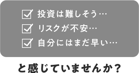 投資は難しそう… リスクが不安… 自分にはまだ早い… と感じていませんか？