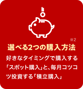 選べる2つの購入方法※2 好きなタイミングで購入する「スポット購入」と、毎月コツコツ投資する「積立購入」